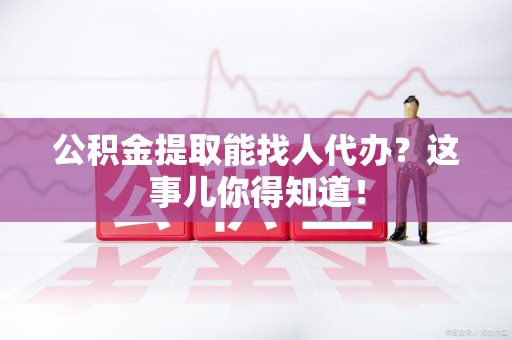 旌德公积金提取能找人代办？这事儿你得知道！
