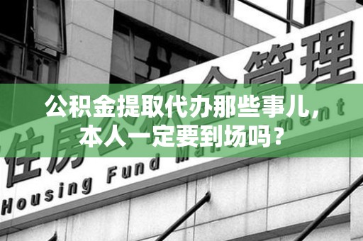 旌德公积金提取代办那些事儿，本人一定要到场吗？