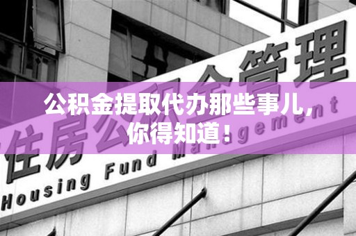 旌德公积金提取代办那些事儿，你得知道！