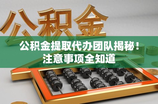 旌德公积金提取代办团队揭秘！注意事项全知道