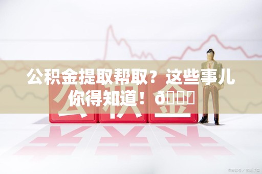 旌德公积金提取帮取？这些事儿你得知道！😎
