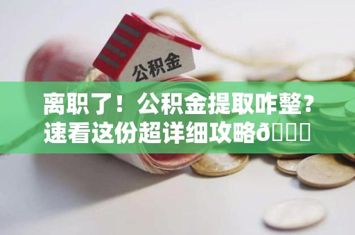 旌德离职了！公积金提取咋整？速看这份超详细攻略😎
